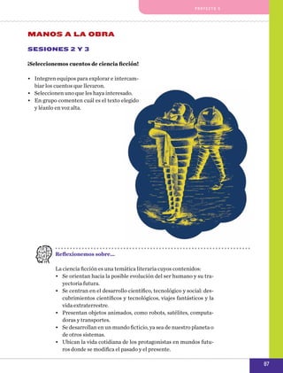 pro y e cto 5

MANOS A LA OBRA
Sesiones 2 y 3
¡Seleccionemos cuentos de ciencia ficción!
•	 Integren equipos para explorar e intercambiar los cuentos que llevaron.
•	 Seleccionen uno que les haya interesado.
•	 En grupo comenten cuál es el texto elegido
y léanlo en voz alta.

Reflexionemos sobre…
La ciencia ficción es una temática literaria cuyos contenidos:
•	 Se orientan hacia la posible evolución del ser humano y su trayectoria futura.
•	 Se centran en el desarrollo científico, tecnológico y social: descubrimientos científicos y tecnológicos, viajes fantásticos y la
vida extraterrestre.
•	 Presentan objetos animados, como robots, satélites, computadoras y transportes.
•	 Se desarrollan en un mundo ficticio, ya sea de nuestro planeta o
de otros sistemas.
•	 Ubican la vida cotidiana de los protagonistas en mundos futuros donde se modifica el pasado y el presente.

87

 