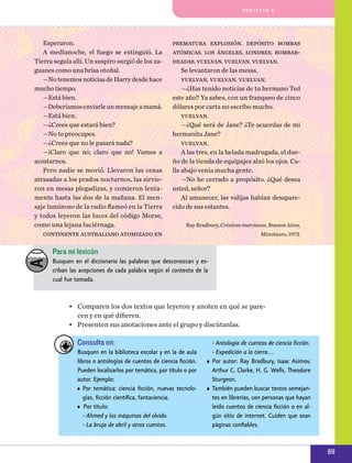 pro y e cto 5

Esperaron.
A medianoche, el fuego se extinguió. La
Tierra seguía allí. Un suspiro surgió de los zaguanes como una brisa otoñal.
—No tenemos noticias de Harry desde hace
mucho tiempo.
—Está bien.
—Deberíamos enviarle un mensaje a mamá.
—Está bien.
—¿Crees que estará bien?
—No te preocupes.
—¿Crees que no le pasará nada?
—¡Claro que no, claro que no! Vamos a
acostarnos.
Pero nadie se movió. Llevaron las cenas
atrasadas a los prados nocturnos, las sirvieron en mesas plegadi­ as, y comieron lentaz
mente hasta las dos de la mañana. El mensaje luminoso de la radio flameó en la Tierra
y todos leyeron las luces del código Morse,
como una lejana luciérnaga.
continente australiano atomizado en

prematura explosión. depósito bombas
atómicas. los ángeles, londres, bombardeadas. vuelvan. vuelvan. vuelvan.
Se levantaron de las mesas.
vuelvan. vuelvan. vuelvan.
—¿Has tenido noticias de tu hermano Ted
este año? Ya sabes, con un franqueo de cinco
dólares por carta no escribo mucho.
vuelvan.
—¿Qué será de Jane? ¿Te acuerdas de mi
hermanita Jane?
vuelvan.
A las tres, en la helada madrugada, el dueño de la tienda de equipajes alzó los ojos. Calle abajo venía mucha gente.
—No he cerrado a propósito. ¿Qué desea
usted, señor?
Al amanecer, las valijas habían desaparecido de sus estantes.
Ray Bradbury, Crónicas marcianas, Buenos Aires,
Minotauro, 1973.

Para mi lexicón
Busquen en el diccionario las palabras que desconozcan y escriban las acepciones de cada palabra según el contexto de la
cual fue tomada.

•	 Comparen los dos textos que leyeron y anoten en qué se parecen y en qué difieren.
•	 Presenten sus anotaciones ante el grupo y discútanlas.

Consulta en:
Busquen en la biblioteca escolar y en la de aula
libros o antologías de cuentos de ciencia ficción.
Pueden localizarlos por temática, por título o por
autor. Ejemplo:
•	 Por temática: ciencia ficción, nuevas tecnologías, ficción científica, fantaciencia.
•	 Por título:
	 - Ahmed y las máquinas del olvido.
	 - La bruja de abril y otros cuentos.

	 - Antología de cuentos de ciencia ficción.
	 - Expedición a la tierra…
•	 Por autor: Ray Bradbury, Isaac Asimov,
Arthur C. Clarke, H. G. Wells, Theodore
Sturgeon.
•	 También pueden buscar textos semejantes en librerías, con personas que hayan
leído cuentos de ciencia ficción o en algún sitio de internet. Cuiden que sean
páginas confiables.

89

 