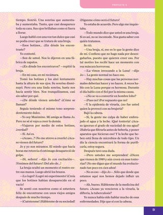 pro y e cto 5

tiempo. Sonrió. Una sonrisa que aumentaba y aumentaba. Tanto, que casi desaparece
toda su cara. Sus ojos brillaban como si fuera
a llorar.
Luego habló con una voz tan dulce que casi
no podía creer que se tratara de una bruja.
—Esos botines... ¿En dónde los encontraste?
Yo contesté.
—Son de usted. Nos lo dijeron en una fábrica de zapatos.
—¿En dónde los encontraron? —repitió la
bruja.
—En mi casa, en mi recámara.
Tomó los botines y los alzó lentamente
hasta la altura de sus ojos. Su sonrisa disminuyó. Pero era una linda sonrisa, hasta nos
hacía sentir bien. Nos tranquilizamos, casi
sin saber por qué.
—¿De dónde vienen ustedes? ¿Cómo se
llaman?
Seguía teniendo el mismo tono sorprendentemente dulce.
—Yo soy Maximino. Mi amiga se llama Jo.
Pero no sé si vaya a creer lo demás.
—Viajaron por medio de estos botines,
¿verdad?
—Sí. Así es.
—¿Acaso...? ¡No me atrevo a creerlo! ¿Acaso vienen del futuro?
Jo y yo nos miramos. El miedo que hacía
horas me retorcía el estómago desapareció de
golpe.
—¡Sí, señora! —dijo Jo con excitación—.
¡Venimos del futuro! ¡Del año de...!
La bruja ocultó un momento el rostro entre sus manos. Luego abrió los brazos.
—¡Lo logré! ¡Logré mi experimento! ¡Creía
que los botines habían desaparecido en el
vacío!
Se sentó con nosotros como si estuviera
feliz de encontrarse con unos viejos amigos
después de mucho tiempo.
—¡Cuéntenme! ¡Háblenme de su sociedad!

¡Díganme cómo será el futuro!
Yo estaba de acuerdo. Pero algo me inquietaba.
—Todo mundo dice que usted es una bruja.
Si es así, no se incomode. Nos gusta saber con
quién tratamos.
Se rió.
—Una bruja, sí, eso es lo que la gente dice
de mí. Confieso que no hago nada por desengañarlos, puesto que quieren creer eso. Por
tal motivo los recibí hace un momento con
esa máscara horrorosa.
—¡La vimos invocando a la Luna! —dijo
Jo—. La gente normal no hace eso.
—Hay muchas cosas que las personas normales deberían hacer y no hacen. A veces hablo con la Luna porque es hermosa. Durante
el día hablo con el Sol por la misma causa.
—¿No se va a convertir en hombre lobo?
—¡Pues no! ¡Por supuesto que no!
—Y la epidemia de viruela, ¿no fue usted
quien la provocó con su brujería?
Bajó la cabeza.
—Sí, la gente me culpa de haber embrujado el agua y la leche. ¡Qué tontería! ¿Acaso ignoran el grado de suciedad de esa agua?
¡Habría que filtrarla antes de beberla, y poner
aparatos que hicieran eso! Y la leche que beben está llena de microbios de todo tipo. Un
día la ciencia encontrará la forma de purificarla, estoy segura.
Después tuvo una duda.
—¡Pero ustedes me sorprenden! ¿Dicen
que vienen de 1989 y aún creen en esas tonterías? ¡No me digan que el mundo ha evolucionado tan poco en cien años!
—No es eso —dijo Jo—. Sólo que desde que
estamos aquí nos hemos dejado influir un
poco.
—Ah, bueno. Háblenme de la medicina del
futuro. ¿Acaso ya vencieron a la viruela, la
difteria, la tuberculosis?
Yo nunca había oído hablar mucho de esas
enfermedades. Dije que sí con la cabeza.

91

 