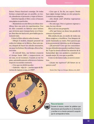 pro y e cto 5

futuro. Nunca funcionó conmigo. De todas
formas comprendí que era posible, en teoría, abandonar el presente y viajar al futuro.
Gabriela hojeaba el libro como si buscara
una página en particular.
—Basándome en este libro y en obras científicas, hice una serie de experimentos. Uno
de ellos consistió en fabricar unos botines
que sirvieran para transportarse en el tiempo. Esta idea me hacía reír, pero había que intentarlo todo.
Colocó el libro abierto sobre la mesa.
—Dibujé el modelo, después presenté mi
orden de trabajo en la fábrica. Hace seis meses, después de hacer los cálculos necesarios,
me puse los botines. Sin embargo, ellos se fueron solos.
—Si entendí bien, sus botines cruzaron
el tiempo hasta 1989 y reaparecieron en
mi casa, en mi recámara. Cuando yo me los
puse, automáticamente rehicieron el mismo
trayecto en sentido contrario.
—Creo que eso debió suceder.
—Gabriela —dijo Jo—, ¿serías capaz de llevarnos de regreso a casa, en 1989?

—Creo que sí. En fin, eso espero. Desde
hace algún tiempo trabajo en otro proyecto.
Construí una máquina.
—¿En dónde está? ¿Podrías regresarnos
ahora mismo?
—No está aquí. Pero si quieren regresar a
casa, los voy a llevar.
Hice a mi vez una pregunta.
—¿Por qué tienes un deseo tan grande de
conocer el porvenir?
Ella estaba de pie, en medio de todos sus
libros mágicos y científicos. Una lámpara de
aceite iluminaba su rostro. Pero parecía que
la luz provenía de Gabriela y no de la lámpara.
—¿El porvenir? Creo que los conocimientos que obtendremos pueden cambiar el mundo. Y que la ciencia aliviará las miserias de la
humanidad. Que nos ayudará a construir un
mundo mejor. Sí, creo que es posible.
Como no decíamos nada, se acercó a nosotros.
—¿Acaso me equivoco? ¿El futuro no se
parece a eso?
Denis Côté, Viaje en el tiempo, México, fce, 2007.

Para mi lexicón
Durante la lectura, anoten las palabras que
desconozcan para buscarlas en un diccionario
y escriban en su lexicón personal la acepción
que le corresponde al texto.

93

 