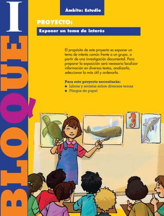 BLOQUE I8
BLOQUEI El propósito de este proyecto es exponer un
tema de interés común frente a un grupo, a
partir de una investigación documental. Para
preparar la exposición será necesario localizar
información en diversos textos, analizarla,
seleccionar la más útil y ordenarla.
Para este proyecto necesitarás:
● Libros y revistas sobre diversos temas
● Pliegos de papel
PROYECTO:
QQ Ámbito: Estudio
Exponer un tema de interés
AB-ESP-4-P-001-160.indd 8 25/11/11 13:50
 
