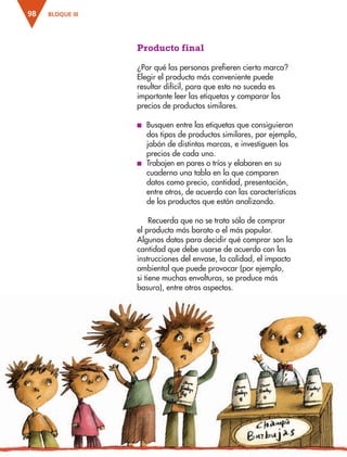 BLOQUE III98
Producto final
¿Por qué las personas prefieren cierta marca?
Elegir el producto más conveniente puede
resultar difícil, para que esto no suceda es
importante leer las etiquetas y comparar los
precios de productos similares.
■ Busquen entre las etiquetas que consiguieron
dos tipos de productos similares, por ejemplo,
jabón de distintas marcas, e investiguen los
precios de cada uno.
■ Trabajen en pares o tríos y elaboren en su
cuaderno una tabla en la que comparen
datos como precio, cantidad, presentación,
entre otros, de acuerdo con las características
de los productos que están analizando.
Recuerda que no se trata sólo de comprar
el producto más barato o el más popular.
Algunos datos para decidir qué comprar son la
cantidad que debe usarse de acuerdo con las
instrucciones del envase, la calidad, el impacto
ambiental que puede provocar (por ejemplo,
si tiene muchas envolturas, se produce más
basura), entre otros aspectos.
AB-ESP-4-P-001-160.indd 98 25/11/11 13:51
 