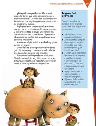99
Logros del
proyecto
Después de analizar los
mensajes de los anuncios
publicitarios y las etiquetas de
los productos.
● ¿Qué opino sobre los
anuncios publicitarios?
● ¿Me resulta fácil comparar
diversos productos de un
mismo tipo para elegir
la mejor opción? ¿Qué
identifico en ellos?
● ¿Comprendo la información
que viene en las etiquetas
e identifico la utilidad
y conveniencia de los
productos? ¿Cómo uso
esta información al elegir
qué comprar?
● Agrega comentarios o
sugerencias sobre el
consumo inteligente.
● Elijan uno de los análisis
para publicarlo en el
periódico escolar.
¿De qué forma pueden establecer cuál
producto de los que están comparando es el
más conveniente? Discutan con sus compañeros
los criterios que seguirán para comparar antes
de elaborar su cuadro.
Expliquen a sus compañeros las razones
por las que un producto resultó mejor que otro,
y elabora con todo el grupo una lista de los
que resultaron más convenientes. Apoyen sus
observaciones con los siete aspectos para un
consumo inteligente.
Anoten en el pizarrón los resultados y pasen
su lista en limpio.
Lleven la lista a casa para que sirva como
guía de consumo y comenta con tu familia lo
que aprendiste durante este proyecto.
También tu familia puede ser productiva.
Si realizan una lista muy bien pensada de los
artículos que realmente necesitan, aprovechan
mejor el dinero y evitarán desperdiciar.
PARTICIPACIÓN COMUNITARIA Y FAMILIAR
AB-ESP-4-P-001-160.indd 99 25/11/11 13:51
 