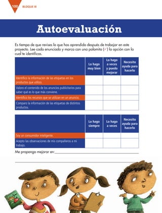 BLOQUE III100
Es tiempo de que revises lo que has aprendido después de trabajar en este
proyecto. Lee cada enunciado y marca con una palomita () la opción con la
cual te identificas.
Lo hago
muy bien
Lo hago
a veces
y puedo
mejorar
Necesito
ayuda para
hacerlo
Identifico la información de las etiquetas en los
productos que utilizo.
Valoro el contenido de los anuncios publicitarios para
saber qué es lo que más conviene.
Identifico los recursos que se utilizan en un anuncio.
Comparo la información de las etiquetas de distintos
productos.
Autoevaluación
Me propongo mejorar en:
Lo hago
siempre
Lo hago
a veces
Necesito
ayuda para
hacerlo
Soy un consumidor inteligente.
Acepto las observaciones de mis compañeros a mi
trabajo.
AB-ESP-4-P-001-160.indd 100 25/11/11 13:51
 