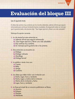 Evaluación del bloque III
101
Lee el siguiente texto.
El atleta dijo sentirse muy contento por los triunfos obtenidos, además afirmó que seguirá
entrenando para continuar brindando buenos resultados.Al preguntarle sobre un mensaje
que le gustaría darle a los jóvenes dijo: “Que hagan ejercicio y lleven una vida saludable”.
Subraya la opción correcta.
1. La cita textual en esta entrevista es:
a) Además afirmó que seguirá entrenando.
b) “Que hagan ejercicio y lleven una vida saludable.”
c) Dijo sentirse muy contento.
d) Un mensaje que le gustaría dar a los jóvenes.
2. Esta entrevista se encuentra en:
a) Diálogo
b) Diálogo indirecto
c) Monólogo
d) Diálogo formal
3. La palabra viento rima con:
a) Cuenta
b) Reloj
c) Amigo
d) Contento
4. Los datos que debe incluir una invitación son:
a) Fecha, lugar, hora y remitente
b) Fecha, lugar y motivo de la invitación
c) Motivo de la invitación y fecha
d) Lugar, hora y remitente
5. La frase principal de un anuncio publicitario se llama:
a) Anuncio
b) Eslogan
c) Etiqueta
d) Membrete
BLOQUE III
AB-ESP-4-P-001-160.indd 101 25/11/11 13:51
 