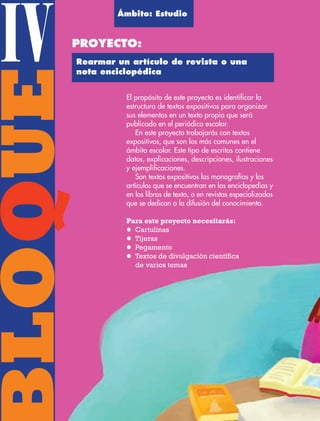 BLOQUEIV El propósito de este proyecto es identificar la
estructura de textos expositivos para organizar
sus elementos en un texto propio que será
publicado en el periódico escolar.
En este proyecto trabajarás con textos
expositivos, que son los más comunes en el
ámbito escolar. Este tipo de escritos contiene
datos, explicaciones, descripciones, ilustraciones
y ejemplificaciones.
Son textos expositivos las monografías y los
artículos que se encuentran en las enciclopedias y
en los libros de texto, o en revistas especializadas
que se dedican a la difusión del conocimiento.
Para este proyecto necesitarás:
l Cartulinas
l Tijeras
l Pegamento
l Textos de divulgación científica
de varios temas
Ámbito: Estudio
PROYECTO:
Rearmar un artículo de revista o una
nota enciclopédica
AB-ESP-4-P-001-160.indd 102 25/11/11 13:51
 