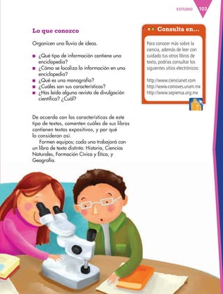 103ESTUDIO
Lo que conozco
Organicen una lluvia de ideas.
■ ¿Qué tipo de información contiene una
enciclopedia?
■ ¿Cómo se localiza la información en una
enciclopedia?
■ ¿Qué es una monografía?
■ ¿Cuáles son sus características?
■ ¿Has leído alguna revista de divulgación
científica? ¿Cuál?
Consulta en…
Para conocer más sobre la
ciencia, además de leer con
cuidado tus otros libros de
texto, podrías consultar los
siguientes sitios electrónicos:
http://www.ciencianet.com
http://www.comoves.unam.mx
http://www.sepiensa.org.mxhttp://www.sepiensa.org.mx
De acuerdo con las características de este
tipo de textos, comenten cuáles de sus libros
contienen textos expositivos, y por qué
lo consideran así.
Formen equipos; cada uno trabajará con
un libro de texto distinto: Historia, Ciencias
Naturales, Formación Cívica y Ética, y
Geografía.
AB-ESP-4-P-001-160.indd 103 25/11/11 13:51
 