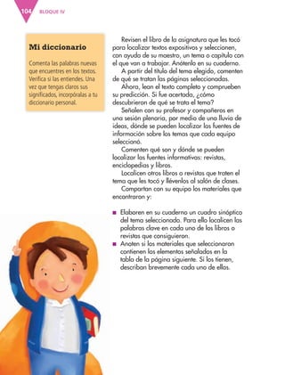 BLOQUE IV104
Mi diccionario
Comenta las palabras nuevas
que encuentres en los textos.
Verifica si las entiendes. Una
vez que tengas claros sus
significados, incorpóralas a tu
diccionario personal.
Revisen el libro de la asignatura que les tocó
para localizar textos expositivos y seleccionen,
con ayuda de su maestro, un tema o capítulo con
el que van a trabajar. Anótenlo en su cuaderno.
A partir del título del tema elegido, comenten
de qué se tratan las páginas seleccionadas.
Ahora, lean el texto completo y comprueben
su predicción. Si fue acertada, ¿cómo
descubrieron de qué se trata el tema?
Señalen con su profesor y compañeros en
una sesión plenaria, por medio de una lluvia de
ideas, dónde se pueden localizar las fuentes de
información sobre los temas que cada equipo
seleccionó.
Comenten qué son y dónde se pueden
localizar las fuentes informativas: revistas,
enciclopedias y libros.
Localicen otros libros o revistas que traten el
tema que les tocó y llévenlos al salón de clases.
Compartan con su equipo los materiales que
encontraron y:
■ Elaboren en su cuaderno un cuadro sinóptico
del tema seleccionado. Para ello localicen las
palabras clave en cada uno de los libros o
revistas que consiguieron.
■ Anoten si los materiales que seleccionaron
contienen los elementos señalados en la
tabla de la página siguiente. Si los tienen,
describan brevemente cada uno de ellos.
AB-ESP-4-P-001-160.indd 104 25/11/11 13:51
 