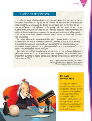 105ESTUDIO
Un dato
interesante
El vocabulario científico
generalmente está construido
con palabras latinas y griegas.
A veces los investigadores
le dan su propio nombre;
por ejemplo, Kepler o
Newton. ¿Sabes quiénes son
estos personajes? Son dos
científicos importantes que le
pusieron su propio nombre a
sus descubrimientos.
Los ciclones tropicales son las tormentas más violentas que puede expe-
rimentar un marino; en aguas de las Antillas se denominan huracanes; al
este de la India y en aguas del Japón se conocen con el nombre de tifo-
nes, en el Océano Índico (Bahía de Bengala), ciclones; cerca de las costas
australianas, willy-willies, y por las de Filipinas, baguios. Técnicamente son
todos ciclones tropicales; en América es normal referirse a ellos con el
nombre de huracanes (que es la etapa más intensa de un ciclón) o ciclo-
nes tropicales.
La palabra huracán se deriva de Huraken, dios de las tormentas,
adorado por los indios ribereños del mar Caribe y aplicado a los vientos
tropicales de violencia catastrófica. Esta palabra fue adoptada por los
españoles y portugueses, los anglosajones la interpretaron como “hurri-
cane” y los franceses como “orugan”.
Los ciclones del hemisferio norte se generan en los océanos Atlántico
y Pacífico, entre los 5° y 15° de latitud, y se desplazan hacia el oeste. Se
presentan durante la época cálida, cuando las temperaturas del mar son
del orden de 26° C.
Ciclones tropicales
http://www.cenapred.unam.mx/es/Investi-
gacion/RHidrometeorologicos/Fenomenos-
Meteorologicos/CiclonesTropicales/
AB-ESP-4-P-001-160.indd 105 25/11/11 13:51
 