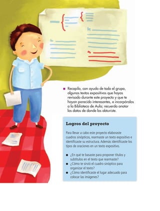 BLOQUE IV108 BLOQUE IV108
■ Recopila, con ayuda de todo el grupo,
algunos textos expositivos que hayas
revisado durante este proyecto y que te
hayan parecido interesantes, e incorpóralos
a la Biblioteca de Aula; recuerda anotar
los datos de donde los obtuviste.
Logros del proyecto
Para llevar a cabo este proyecto elaboraste
cuadros sinópticos, rearmaste un texto expositivo e
identificaste su estructura.Además identificaste los
tipos de oraciones en un texto expositivo.
● ¿En qué te basaste para proponer títulos y
subtítulos en el texto que rearmaste?
● ¿Cómo te sirvió el cuadro sinóptico para
organizar el texto?
● ¿Cómo identificaste el lugar adecuado para
colocar las imágenes?
AB-ESP-4-P-001-160.indd 108 25/11/11 13:51
 