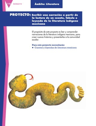 BLOQUE IV110 Ámbito: Literatura
El propósito de este proyecto es leer y comprender
narraciones de la literatura indígena mexicana, para
crear nuevas historias y presentarlas a la comunidad
escolar.
Para este proyecto necesitarás:
l Cuentos y leyendas de literatura mexicana
PROYECTO: Escribir una narración a partir de
la lectura de un cuento, fábula o
leyenda de la literatura indígena
mexicana
AB-ESP-4-P-001-160.indd 110 25/11/11 13:51
 