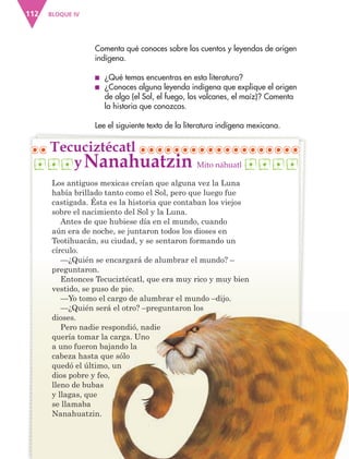 BLOQUE IV112
Comenta qué conoces sobre los cuentos y leyendas de origen
indígena.
■ ¿Qué temas encuentras en esta literatura?
■ ¿Conoces alguna leyenda indígena que explique el origen
de algo (el Sol, el fuego, los volcanes, el maíz)? Comenta
la historia que conozcas.
Lee el siguiente texto de la literatura indígena mexicana.
Los antiguos mexicas creían que alguna vez la Luna
había brillado tanto como el Sol, pero que luego fue
castigada. Ésta es la historia que contaban los viejos
sobre el nacimiento del Sol y la Luna.
Antes de que hubiese día en el mundo, cuando
aún era de noche, se juntaron todos los dioses en
Teotihuacán, su ciudad, y se sentaron formando un
círculo.
—¿Quién se encargará de alumbrar el mundo? –
preguntaron.
Entonces Tecuciztécatl, que era muy rico y muy bien
vestido, se puso de pie.
—Yo tomo el cargo de alumbrar el mundo –dijo.
—¿Quién será el otro? –preguntaron los
dioses.
Pero nadie respondió, nadie
quería tomar la carga. Uno
a uno fueron bajando la
cabeza hasta que sólo
quedó el último, un
dios pobre y feo,
lleno de bubas
y llagas, que
se llamaba
Nanahuatzin.
Tecuciztécatl
—¿Quién será el otro? –preguntaron los
Pero nadie respondió, nadie
quería tomar la carga. Uno
a uno fueron bajando la
cabeza hasta que sólo
quedó el último, un
Mito náhuatlNanahuatziny
AB-ESP-4-P-001-160.indd 112 25/11/11 13:51
 