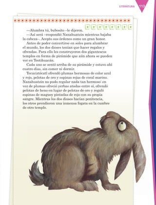 113LITERATURA
—Alumbra tú, bubosito –le dijeron.
—Así será –respondió Nanahuatzin mientras bajaba
la cabeza–. Acepto sus órdenes como un gran honor.
Antes de poder convertirse en soles para alumbrar
el mundo, los dos dioses tenían que hacer regalos y
ofrendas. Para ello les construyeron dos gigantescos
templos en forma de pirámide que aún ahora se pueden
ver en Teotihuacán.
Cada uno se sentó arriba de su pirámide y estuvo ahí
cuatro días, sin comer ni dormir.
Tecuciztécatl ofrendó plumas hermosas de color azul
y rojo, pelotas de oro y espinas rojas de coral marino.
Nanahuatzin no pudo regalar nada tan hermoso: en
vez de plumas ofreció yerbas atadas entre sí, ofrendó
pelotas de heno en lugar de pelotas de oro y regaló
espinas de maguey pintadas de rojo con su propia
sangre. Mientras los dos dioses hacían penitencia,
los otros prendieron una inmensa fogata en la cumbre
de otro templo.de otro templo.
AB-ESP-4-P-001-160.indd 113 25/11/11 13:51
 