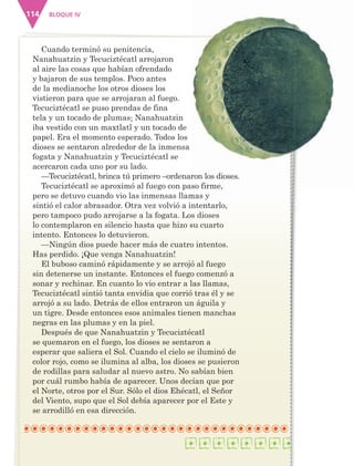 BLOQUE IV114
Cuando terminó su penitencia,
Nanahuatzin y Tecuciztécatl arrojaron
al aire las cosas que habían ofrendado
y bajaron de sus templos. Poco antes
de la medianoche los otros dioses los
vistieron para que se arrojaran al fuego.
Tecuciztécatl se puso prendas de fina
tela y un tocado de plumas; Nanahuatzin
iba vestido con un maxtlatl y un tocado de
papel. Era el momento esperado. Todos los
dioses se sentaron alrededor de la inmensa
fogata y Nanahuatzin y Tecuciztécatl se
acercaron cada uno por su lado.
—Tecuciztécatl, brinca tú primero –ordenaron los dioses.
Tecuciztécatl se aproximó al fuego con paso firme,
pero se detuvo cuando vio las inmensas llamas y
sintió el calor abrasador. Otra vez volvió a intentarlo,
pero tampoco pudo arrojarse a la fogata. Los dioses
lo contemplaron en silencio hasta que hizo su cuarto
intento. Entonces lo detuvieron.
—Ningún dios puede hacer más de cuatro intentos.
Has perdido. ¡Que venga Nanahuatzin!
El buboso caminó rápidamente y se arrojó al fuego
sin detenerse un instante. Entonces el fuego comenzó a
sonar y rechinar. En cuanto lo vio entrar a las llamas,
Tecuciztécatl sintió tanta envidia que corrió tras él y se
arrojó a su lado. Detrás de ellos entraron un águila y
un tigre. Desde entonces esos animales tienen manchas
negras en las plumas y en la piel.
Después de que Nanahuatzin y Tecuciztécatl
se quemaron en el fuego, los dioses se sentaron a
esperar que saliera el Sol. Cuando el cielo se iluminó de
color rojo, como se ilumina al alba, los dioses se pusieron
de rodillas para saludar al nuevo astro. No sabían bien
por cuál rumbo había de aparecer. Unos decían que por
el Norte, otros por el Sur. Sólo el dios Ehécatl, el Señor
del Viento, supo que el Sol debía aparecer por el Este y
se arrodilló en esa dirección.
AB-ESP-4-P-001-160.indd 114 25/11/11 13:51
 