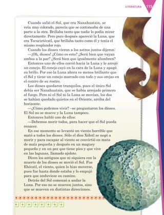 115LITERATURA
Cuando salió el Sol, que era Nanahuatzin, se
veía muy colorado, parecía que se contoneaba de una
parte a la otra. Brillaba tanto que nadie lo podía mirar
directamente. Pero poco después apareció la Luna, que
era Tecuciztécatl, que brillaba tanto como él y tenía el
mismo resplandor rojo.
Cuando los dioses vieron a los astros juntos dijeron:
—¡Oh, dioses! ¿Cómo es esto? ¿Será bien que vayan
ambos a la par? ¿Será bien que igualmente alumbren?
Entonces uno de ellos corrió hacia la Luna y le arrojó
un conejo. El conejo cayó en la cara de la Luna y apagó
su brillo. Por eso la Luna ahora es menos brillante que
el Sol y tiene un conejo marcado con todo y sus orejas en
el centro de su rostro.
Los dioses quedaron tranquilos, pues el único Sol
debía ser Nanahuatzin, que se había arrojado primero
al fuego. Pero ni el Sol ni la Luna se movían, los dos
se habían quedado quietos en el Oriente, arriba del
horizonte.
—¿Cómo podemos vivir? –se preguntaron los dioses.
El Sol no se mueve y la Luna tampoco.
Entonces habló uno de ellos:
—Debemos morir todos, para hacer que el Sol pueda
renacer.
En ese momento se levantó un viento horrible que
mató a todos los dioses. Sólo el dios Xólotl se negó a
morir y para escapar al viento se convirtió en mata
de maíz pequeña y después en un maguey
pequeño y en un pez que tiene pies y que vive
en las lagunas, llamado ajolote.
Dicen los antiguos que ni siquiera con la
muerte de los dioses se movió el Sol. Fue
Ehécatl, el viento, quien lo hizo moverse,
pues fue hasta donde estaba y lo empujó
para que anduviese su camino.
Detrás del Sol comenzó a andar la
Luna. Por eso no se mueven juntos, sino
que se mueven en distintas direcciones.
AB-ESP-4-P-001-160.indd 115 25/11/11 13:51
 