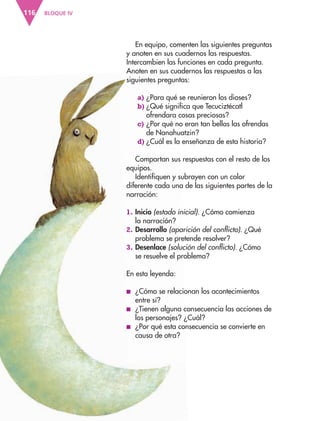 BLOQUE IV116
En equipo, comenten las siguientes preguntas
y anoten en sus cuadernos las respuestas.
Intercambien las funciones en cada pregunta.
Anoten en sus cuadernos las respuestas a las
siguientes preguntas:
a) ¿Para qué se reunieron los dioses?
b) ¿Qué significa que Tecuciztécatl
ofrendara cosas preciosas?
c) ¿Por qué no eran tan bellas las ofrendas
de Nanahuatzin?
d) ¿Cuál es la enseñanza de esta historia?
Compartan sus respuestas con el resto de los
equipos.
Identifiquen y subrayen con un color
diferente cada una de las siguientes partes de la
narración:
1. Inicio (estado inicial). ¿Cómo comienza
la narración?
2. Desarrollo (aparición del conflicto). ¿Qué
problema se pretende resolver?
3. Desenlace (solución del conflicto). ¿Cómo
se resuelve el problema?
En esta leyenda:
■ ¿Cómo se relacionan los acontecimientos
entre sí?
■ ¿Tienen alguna consecuencia las acciones de
los personajes? ¿Cuál?
■ ¿Por qué esta consecuencia se convierte en
causa de otra?
AB-ESP-4-P-001-160.indd 116 25/11/11 13:51
 