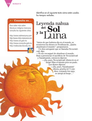 BLOQUE IV118
Identifica en el siguiente texto cómo están usados
los tiempos verbales.
Consulta en…
Para saber más sobre
literatura indígena mexicana
consulta los siguientes sitios:
http://www.redmexicana.com
http://www.mitos-mexicanos.com
http://www.cdi.gob.mx
http://www.conaculta.gob.mx
http://redescolar.ilce.edu.mxhttp://redescolar.ilce.edu.mx
“Antes de que hubiera día en el mundo, se
reunieron los dioses en Teotihuacán. ¿Quién
alumbrará el mundo? –preguntaron.
Un dios arrogante que se llamaba Tecucizté-
catl, dijo:
—Yo me encargaré de alumbrar el mundo.
Iban a presenciar el sacriﬁcio de Tecuciztécatl
y Nanahuatzin, entonces dijeron:
—¡Ea, pues, Tecuciztécatl! ¡Entra tú en el
fuego! Hizo el intento pero no pudo.
Los dioses dijeron:
—¡Ea, pues, Nanahuatzin!
¡Ahora, prueba tú! Y este
dios, cerrando los ojos,
se arrojó al fuego…”
Leyenda nahua
y la
del
Sol
Luna
AB-ESP-4-P-001-160.indd 118 25/11/11 13:51
 