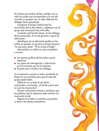 119LITERATURA
En el texto que acaban de leer, señalen con un
color las partes que corresponden a la voz del
narrador y marquen con un color diferente los
diálogos de los personajes.
Comparen el tiempo verbal entre los
enunciados de los dos colores, y platiquen con el
grupo qué variaciones hay entre ellos.
Comenten qué función tienen, en los diálogos
de los personajes, el uso de guiones y signos de
admiración.
Identifiquen el uso del acento gráfico en los
verbos en pasado, en primera y tercera persona:
“Lo que pasó, pasó”. “Él se arrojó al fuego”.
Intercambien su relato con otro compañero
y revisen:
■ Los acentos gráficos de los verbos que lo
requieran.
■ Los signos de interrogación y admiración
en las oraciones que así lo ameriten.
■ El guión para introducir los diálogos.
Si es necesario, corrijan su texto; escríbanlo en
limpio en una cartulina para que el resto del
grupo pueda leerlo.
Observen en su texto el uso de las
mayúsculas y minúsculas. ¿Cuándo y para qué
se usan las mayúsculas?
Revisen nuevamente el texto y verifiquen que
las palabras que lo requieran estén escritas con
mayúscula inicial.
Peguen en el salón su cartulina y presenten
su texto a los demás compañeros.
AB-ESP-4-P-001-160.indd 119 25/11/11 13:51
 