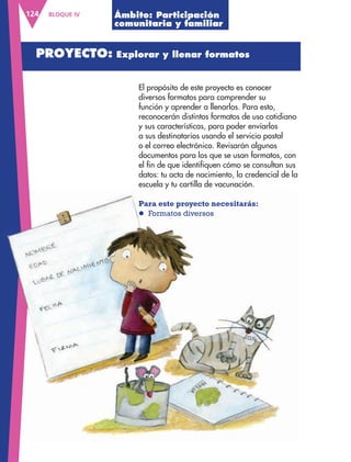 BLOQUE IV124
El propósito de este proyecto es conocer
diversos formatos para comprender su
función y aprender a llenarlos. Para esto,
reconocerán distintos formatos de uso cotidiano
y sus características, para poder enviarlos
a sus destinatarios usando el servicio postal
o el correo electrónico. Revisarán algunos
documentos para los que se usan formatos, con
el fin de que identifiquen cómo se consultan sus
datos: tu acta de nacimiento, la credencial de la
escuela y tu cartilla de vacunación.
Para este proyecto necesitarás:
l Formatos diversos
Ámbito: Participación
comunitaria y familiar
PROYECTO: Explorar y llenar formatos
escuela y tu cartilla de vacunación.
Para este proyecto necesitarás:
l Formatos diversos
AB-ESP-4-P-001-160.indd 124 25/11/11 13:51
 
