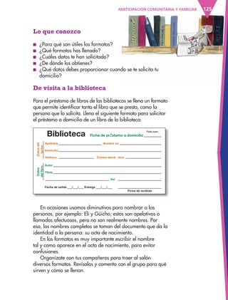 125PARTICIPACIÓN COMUNITARIA Y FAMILIAR
Biblioteca FichaÊ deÊ prŽ stamoÊ aÊ domicilio
DatosÊdel
lector
CorreoÊ electr— nico
DatosÊ
delÊlibro
Lo que conozco
■ ¿Para qué son útiles los formatos?
■ ¿Qué formatos has llenado?
■ ¿Cuáles datos te han solicitado?
■ ¿De dónde los obtienes?
■ ¿Qué datos debes proporcionar cuando se te solicita tu
domicilio?
De visita a la biblioteca
Para el préstamo de libros de las bibliotecas se llena un formato
que permite identificar tanto el libro que se presta, como la
persona que lo solicita. Llena el siguiente formato para solicitar
el préstamo a domicilio de un libro de la biblioteca:
En ocasiones usamos diminutivos para nombrar a las
personas, por ejemplo: Eli y Güicho; estos son apelativos o
llamadas afectuosas, pero no son realmente nombres. Por
eso, los nombres completos se toman del documento que da la
identidad a la persona: su acta de nacimiento.
En los formatos es muy importante escribir el nombre
tal y como aparece en el acta de nacimiento, para evitar
confusiones.
Organízate con tus compañeros para traer al salón
diversos formatos. Revísalos y comenta con el grupo para qué
sirven y cómo se llenan.
AB-ESP-4-P-001-160.indd 125 25/11/11 13:52
 