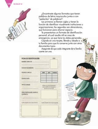 BLOQUE IV126
FICHA DE IDENTIFICACIÓN
NOMBRE COMPLETO:
FOTO
COLOR DE OJOS:
FECHA DE NACIMIENTO:
COLOR DE CABELLO:
TIPO DE SANGRE:
SEÑAS PARTICULARES (MARCAS,
CICATRICES):
Adhiere con cinta transparente
varios cabellos con raíz para la
identiﬁcación del ADN
Huellas digitales de la mano derecha Huellas digitales de la mano izquierda
edad peso estatura
¿Encontraste algunos formatos que tienen
palabras de letras mayúsculas juntas o con
“pedacitos” de palabras?
Los primeros se llaman siglas y tienen la
función de identificar visualmente instituciones u
organizaciones; los segundos son abreviaturas,
que funcionan para ahorrar espacio.
Te presentamos un formato de identificación
personal, el cual resulta útil en caso de
emergencia, ya que tiene tus datos personales.
Cópialo en una tarjeta, llénalo y dáselo a
tu familia para que lo conserve junto con otros
documentos tuyos.
Asegúrate de que cada integrante de tu familia
cuente con uno.
AB-ESP-4-P-001-160.indd 126 25/11/11 13:52
 