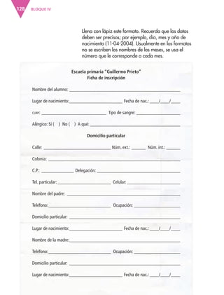 BLOQUE IV128
Llena con lápiz este formato. Recuerda que los datos
deben ser precisos; por ejemplo, día, mes y año de
nacimiento (11-04-2004). Usualmente en los formatos
no se escriben los nombres de los meses, se usa el
número que le corresponde a cada mes.
Escuela primaria “Guillermo Prieto”
Ficha de inscripción
Nombre del alumno: ________________________________________________
Lugar de nacimiento:_______________________ Fecha de nac.: ____/____/____
CURP: ____________________________ Tipo de sangre: ___________________
Alérgico: Sí ( ) No ( ) A qué: _______________________________________
Domicilio particular
Calle: _____________________________ Núm. ext.: ______ Núm. int.: ______
Colonia: _________________________________________________________
C.P.: ______________ Delegación: ____________________________________
Tel. particular: _______________________ Celular: _______________________
Nombre del padre: _________________________________________________
Teléfono:___________________________ Ocupación: ____________________
Domicilio particular: ________________________________________________
Lugar de nacimiento:_______________________ Fecha de nac.: ____/____/____
Nombre de la madre:________________________________________________
Teléfono:___________________________ Ocupación: ____________________
Domicilio particular: ________________________________________________
Lugar de nacimiento:_______________________ Fecha de nac.: ____/____/____
AB-ESP-4-P-001-160.indd 128 25/11/11 13:52
 
