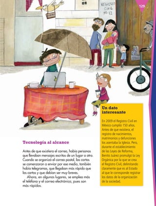 129
Un dato
interesante
En 2009 el Registro Civil en
México cumplió 150 años.
Antes de que existiera, el
registro de nacimientos,
matrimonios y defunciones
los asentaba la Iglesia. Pero,
durante el establecimiento
de las Leyes de Reforma,
Benito Juárez promulgó la Ley
Orgánica por la que se crea
el Registro Civil, delimitando
claramente que es al Estado
al que le corresponde registrar
los datos de la organización
de la sociedad.
Tecnología al alcance
Antes de que existiera el correo, había personas
que llevaban mensajes escritos de un lugar a otro.
Cuando se organizó el correo postal, las cartas
se comenzaron a enviar por ese medio, también
había telegramas, que llegaban más rápido que
las cartas y que debían ser muy breves.
Ahora, en algunos lugares, se emplea más
el teléfono y el correo electrónico, pues son
más rápidos.
AB-ESP-4-P-001-160.indd 129 25/11/11 13:52
 