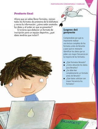 131
Producto final
Ahora que ya sabes llenar formatos, reúnan
todos los formatos de préstamo de la biblioteca
y revisa la información: ¿cómo están anotados
los datos y el orden en que se presentan?
Si tuvieras que elaborar un formato de
inscripción para un equipo deportivo, ¿qué
datos tendrías que incluir?
131
Logros del
proyecto
Comprendiste por qué es
importante realizar
una lectura completa de los
formatos antes de llenarlos
y para qué es necesario
identificar los datos que se
piden con mayor frecuencia en
la mayoría de los formatos.
● ¿Qué formatos llenaste?
● ¿Cómo obtuviste los datos
para llenarlos?
● ¿Se debe leer
completamente un formato
antes de llenarlo?
● ¿Qué datos solicitan con
mayor frecuencia los
formatos?
PARTICIPACIÓN COMUNITARIA Y FAMILIAR
AB-ESP-4-P-001-160.indd 131 25/11/11 13:52
 