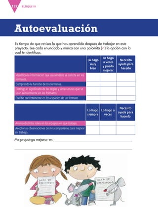 BLOQUE IV132
Autoevaluación
Es tiempo de que revises lo que has aprendido después de trabajar en este
proyecto. Lee cada enunciado y marca con una palomita () la opción con la
cual te identificas.
Lo hago
muy
bien
Lo hago
a veces
y puedo
mejorar
Necesito
ayuda para
hacerlo
Identifico la información que usualmente se solicita en los
formatos.
Comprendo la función de los formatos.
Distingo el significado de las reglas y abreviaturas que se
usan comúnmente en los formatos.
Escribo correctamente en los espacios de un formato.
Me propongo mejorar en:
Lo hago
siempre
Lo hago a
veces
Necesito
ayuda para
hacerlo
Asumo distintos roles en los equipos en que trabajo.
Acepto las observaciones de mis compañeros para mejorar
mi trabajo.
AB-ESP-4-P-001-160.indd 132 25/11/11 13:52
 