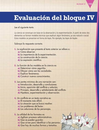 Evaluación del bloque IV
133BLOQUE IV
Lee el siguiente texto.
La ciencia se construye con base en la observación y la experimentación.A partir de estos dos
elementos se forman modelos técnicos que explican algún fenómeno, ya sea natural o social.
Estos modelos se presentan en forma de leyes. Por ejemplo, las leyes de Kepler.
Subraya la respuesta correcta.
1. La explicación que presenta el texto anterior se refiere a:
a) Cómo observar.
b) La importancia de la experimentación.
c) La construcción de la ciencia.
d) La expresión científica.
2. La función de los modelos en la ciencia es:
a) Determinar cómo seguirlos.
b) Dibujar cómo son las sociedades.
c) Explicar fenómenos.
d) Construir nuevos conocimientos.
3. Las partes mínimas de una narración son:
a) Introducción, desarrollo y conclusiones.
b) Inicio, aparición del conflicto y solución.
c) Principio, desarrollo y señalamiento del conflicto.
d) Hipótesis, experimentación y observación.
4. Un conflicto en un texto narrativo es:
a) El momento más difícil.
b) La situación que se busca resolver.
c) Los problemas del lector.
d) Las soluciones de los personajes.
5. La utilidad de los formatos es:
a) Agilizar procesos administrativos.
b) Que se pueden guardar.
c) Que sirven para identificar a las personas.
d) Que hay de muchas formas y tamaños.
AB-ESP-4-P-001-160.indd 133 25/11/11 13:52
 