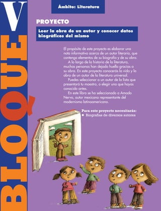 BLOQUEVBLOQQ
El propósito de este proyecto es elaborar una
nota informativa acerca de un autor literario, que
contenga elementos de su biografía y de su obra.
A lo largo de la historia de la literatura,
muchas personas han dejado huella gracias a
su obra. En este proyecto conocerás la vida y la
obra de un autor de la literatura universal.
Puedes seleccionar a un autor de la lista que
presentará tu maestro, o elegir uno que hayas
conocido antes.
En este libro se ha seleccionado a Amado
Nervo, autor mexicano representante del
modernismo latinoamericano.
Para este proyecto necesitarás:
l Biografías de diversos autores
Ámbito: Literatura
PROYECTO
Leer la obra de un autor y conocer datos
biográﬁcos del mismo
AB-ESP-4-P-001-160.indd 134 25/11/11 13:52
 