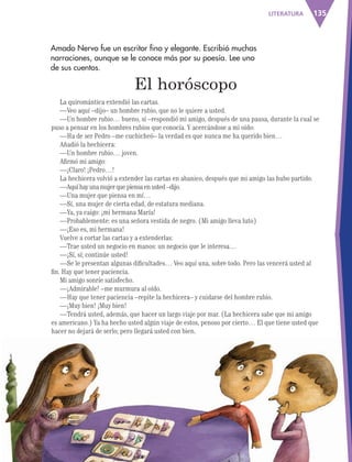 135LITERATURA
Amado Nervo fue un escritor fino y elegante. Escribió muchas
narraciones, aunque se le conoce más por su poesía. Lee uno
de sus cuentos.
La quiromántica extendió las cartas.
—Veo aquí –dijo– un hombre rubio, que no le quiere a usted.
—Un hombre rubio… bueno, sí –respondió mi amigo, después de una pausa, durante la cual se
puso a pensar en los hombres rubios que conocía. Y acercándose a mi oído:
—Ha de ser Pedro –me cuchicheó– la verdad es que nunca me ha querido bien…
Añadió la hechicera:
—Un hombre rubio… joven.
Afirmó mi amigo:
—¡Claro! ¡Pedro…!
La hechicera volvió a extender las cartas en abanico, después que mi amigo las hubo partido.
—Aquíhayunamujerquepiensaenusted–dijo.
—Una mujer que piensa en mí…
—Sí, una mujer de cierta edad, de estatura mediana.
—Ya, ya caigo: ¡mi hermana María!
—Probablemente: es una señora vestida de negro. (Mi amigo lleva luto)
—¡Eso es, mi hermana!
Vuelve a cortar las cartas y a extenderlas:
—Trae usted un negocio en manos: un negocio que le interesa…
—¡Sí, sí; continúe usted!
—Se le presentan algunas dificultades… Veo aquí una, sobre todo. Pero las vencerá usted al
fin. Hay que tener paciencia.
Mi amigo sonríe satisfecho.
—¡Admirable! –me murmura al oído.
—Hay que tener paciencia –repite la hechicera– y cuidarse del hombre rubio.
—¡Muy bien! ¡Muy bien!
—Tendrá usted, además, que hacer un largo viaje por mar. (La hechicera sabe que mi amigo
es americano.) Ya ha hecho usted algún viaje de estos, penoso por cierto… El que tiene usted que
hacer no dejará de serlo; pero llegará usted con bien.
El horóscopo
AB-ESP-4-P-001-160.indd 135 02/01/12 16:34
 