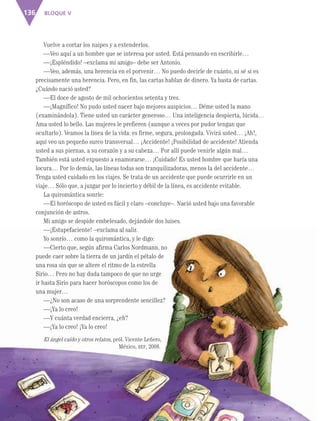 BLOQUE V136
Vuelve a cortar los naipes y a extenderlos.
—Veo aquí a un hombre que se interesa por usted. Está pensando en escribirle…
—¡Espléndido! –exclama mi amigo– debe ser Antonio.
—Veo, además, una herencia en el porvenir… No puedo decirle de cuánto, ni sé si es
precisamente una herencia. Pero, en fin, las cartas hablan de dinero. Ya basta de cartas.
¿Cuándo nació usted?
—El doce de agosto de mil ochocientos setenta y tres.
—¡Magnífico! No pudo usted nacer bajo mejores auspicios… Déme usted la mano
(examinándola). Tiene usted un carácter generoso… Una inteligencia despierta, lúcida…
Ama usted lo bello. Las mujeres le prefieren (aunque a veces por pudor tengan que
ocultarlo). Veamos la línea de la vida: es firme, segura, prolongada. Vivirá usted… ¡Ah!,
aquí veo un pequeño surco transversal… ¡Accidente! ¡Posibilidad de accidente! Atienda
usted a sus piernas, a su corazón y a su cabeza… Por allí puede venirle algún mal…
También está usted expuesto a enamorarse… ¡Cuidado! Es usted hombre que haría una
locura… Por lo demás, las líneas todas son tranquilizadoras, menos la del accidente…
Tenga usted cuidado en los viajes. Se trata de un accidente que puede ocurrirle en un
viaje… Sólo que, a juzgar por lo incierto y débil de la línea, es accidente evitable.
La quiromántica sonríe:
—El horóscopo de usted es fácil y claro –concluye–. Nació usted bajo una favorable
conjunción de astros.
Mi amigo se despide embelesado, dejándole dos luises.
—¡Estupefaciente! –exclama al salir.
Yo sonrío… como la quiromántica, y le digo:
—Cierto que, según afirma Carlos Nordmann, no
puede caer sobre la tierra de un jardín el pétalo de
una rosa sin que se altere el ritmo de la estrella
Sirio… Pero no hay duda tampoco de que no urge
ir hasta Sirio para hacer horóscopos como los de
una mujer…
—¿No son acaso de una sorprendente sencillez?
—¡Ya lo creo!
—Y cuánta verdad encierra, ¿eh?
—¡Ya lo creo! ¡Ya lo creo!
El ángel caído y otros relatos, pról. Vicente Leñero,
México, SEP, 2008.
AB-ESP-4-P-001-160.indd 136 25/11/11 13:52
 