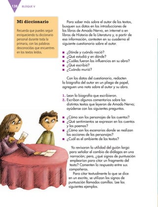 BLOQUE V138
Para saber más sobre el autor de los textos,
busquen sus datos en las introducciones de
los libros de Amado Nervo, en internet o en
libros de Historia de la Literatura y, a partir de
esa información, contesten en su cuaderno el
siguiente cuestionario sobre el autor.
■ ¿Dónde y cuándo nació?
■ ¿Qué estudió y en dónde?
■ ¿Cuáles fueron las influencias en su obra?
■ ¿Qué escribió?
■ ¿Cuándo murió?
Con los datos del cuestionario, redacten
la biografía del autor en un pliego de papel,
agreguen una nota sobre el autor y su obra.
1. Lean la biografía que escribieron.
2. Escriban algunos comentarios sobre los
distintos textos que leyeron de Amado Nervo;
ayúdense con las siguientes preguntas.
■ ¿Cómo son los personajes de los cuentos?
■ ¿Qué sentimientos se expresan en los cuentos
y los poemas?
■ ¿Cómo son los escenarios donde se realizan
las acciones de los personajes?
■ ¿Cuál es el ambiente de los textos?
Ya revisaron la utilidad del guión largo
para señalar el cambio de diálogos en una
narración; pero, ¿qué signos de puntuación
emplearían para citar un fragmento del
texto? Comenten la respuesta entre sus
compañeros.
Para citar textualmente lo que se dice
en un escrito, se utilizan los signos de
puntuación llamados comillas. Lee los
siguientes ejemplos.
Mi diccionario
Recuerda que puedes seguir
enriqueciendo tu diccionario
personal durante toda la
primaria, con las palabras
desconocidas que encuentres
en los textos leídos.
AB-ESP-4-P-001-160.indd 138 25/11/11 13:52
 