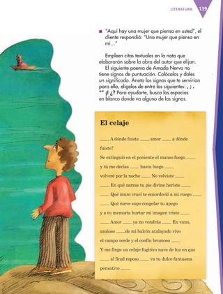 139LITERATURA
■ “Aquí hay una mujer que piensa en usted”, el
cliente respondió: “Una mujer que piensa en
mí…”
Empleen citas textuales en la nota que
elaborarán sobre la obra del autor que elijan.
El siguiente poema de Amado Nervo no
tiene signos de puntuación. Colócalos y dales
un significado. Anota los signos que te servirían
para ello, elígelos de entre los siguientes: , ; .
“” ¡! ¿? Para ayudarte, busca los espacios
en blanco donde va alguno de los signos.
El celaje
A dónde fuiste amor a dónde
fuiste?
Se extinguió en el poniente el manso fuego
y tú me decías hasta luego
volveré por la noche No volviste
En qué zarzas tu pie divino heriste
Qué muro cruel te ensordeció a mi ruego
Qué nieve supo congelar tu apego
y a tu memoria hurtar mi imagen triste
Amor ya no vendrás En vano,
ansioso de mi balcón atalayado vivo
el campo verde y el confín brumoso
Y me finge un celaje fugitivo nave de luz en que
al final reposo va tu dulce fantasma
pensativo
AB-ESP-4-P-001-160.indd 139 25/11/11 13:52
 