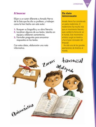 141LITERATURA
A buscar
Elijan a un autor diferente a Amado Nervo
de la lista que les dio su profesor, y trabajen
como lo han hecho con este autor:
1. Busquen su biografía y su obra literaria.
2. Localicen algunos de sus textos. Léanlos en
equipo y elaboren comentarios.
3. Formulen preguntas para encontrar
respuestas en los textos.
Con estos datos, elaborarán una nota
informativa.
Un dato
interesante
Amado Nervo fue considerado
un poeta modernista. El
modernismo fue mucho más
que un movimiento literario,
pues cambió la forma de ver
el mundo. Este movimiento
artístico surgió en América
y fue el gran renovador del
lenguaje.
Ha sido una de las grandes
aportaciones de América al
mundo.
AB-ESP-4-P-001-160.indd 141 25/11/11 13:52
 