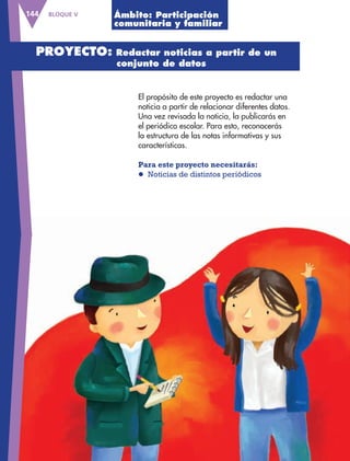 BLOQUE V144
El propósito de este proyecto es redactar una
noticia a partir de relacionar diferentes datos.
Una vez revisada la noticia, la publicarás en
el periódico escolar. Para esto, reconocerás
la estructura de las notas informativas y sus
características.
Para este proyecto necesitarás:
l Noticias de distintos periódicos
Ámbito: Participación
comunitaria y familiar
PROYECTO: Redactar noticias a partir de un
conjunto de datos
AB-ESP-4-P-001-160.indd 144 25/11/11 13:52
 
