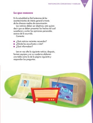145PARTICIPACIÓN COMUNITARIA Y FAMILIAR
Lo que conozco
En la actualidad es fácil enterarse de los
acontecimientos de interés general a través
de los diversos medios de comunicación.
Las noticias deben ser objetivas; esto quiere
decir que se deben presentar los hechos tal cual
sucedieron y evitar las opiniones personales
acerca de lo ocurrido.
Comenta:
■ ¿Qué noticias recientes recuerdas?
■ ¿Dónde las escuchaste o viste?
■ ¿Qué informaban?
Lee en voz alta la siguiente noticia; después,
formen equipos y en su cuaderno elaboren
una tabla como la de la página siguiente y
respondan las preguntas.
AB-ESP-4-P-001-160.indd 145 25/11/11 13:52
 