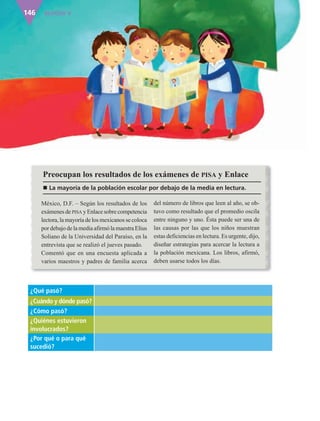 BLOQUE V146
México, D.F. – Según los resultados de los
exámenes de PISA y Enlace sobre competencia
lectora, la mayoría de los mexicanos se coloca
por debajo de la media afirmó la maestra Elius
Soliano de la Universidad del Paraíso, en la
entrevista que se realizó el jueves pasado.
Comentó que en una encuesta aplicada a
varios maestros y padres de familia acerca
del número de libros que leen al año, se ob-
tuvo como resultado que el promedio oscila
entre ninguno y uno. Ésta puede ser una de
las causas por las que los niños muestran
estas deficiencias en lectura. Es urgente, dijo,
diseñar estrategias para acercar la lectura a
la población mexicana. Los libros, afirmó,
deben usarse todos los días.
Preocupan los resultados de los exámenes de PISA y Enlace
n La mayoría de la población escolar por debajo de la media en lectura.
¿Qué pasó?
¿Cuándo y dónde pasó?
¿Cómo pasó?
¿Quiénes estuvieron
involucrados?
¿Por qué o para qué
sucedió?
AB-ESP-4-P-001-160.indd 146 25/11/11 13:52
 