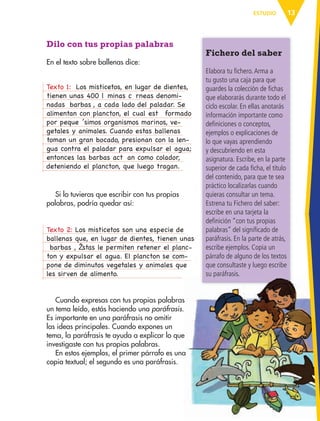 13ESTUDIO
Dilo con tus propias palabras
En el texto sobre ballenas dice:
TextoÊ 1:Ê Ò LosÊ misticetos,Ê enÊ lugarÊ deÊ dientes,Ê
tienenÊ unasÊ 400Ê l‡ minasÊ c— rneasÊ denomi-
nadasÊ Ô barbasÕ ,Ê aÊ cadaÊ ladoÊ delÊ paladar.Ê SeÊ
alimentanÊ conÊ plancton,Ê elÊ cualÊ est‡ Ê formadoÊ
porÊ peque– ’simosÊ organismosÊ marinos,Ê ve-
getalesÊ yÊ animales.Ê CuandoÊ estasÊ ballenasÊ
tomanÊ unÊ granÊ bocado,Ê presionanÊ conÊ laÊ len-
guaÊ contraÊ elÊ paladarÊ paraÊ expulsarÊ elÊ agua;Ê
entoncesÊ lasÊ barbasÊ actœ anÊ comoÊ colador,Ê
deteniendoÊ elÊ plancton,Ê queÊ luegoÊ tragan.Ó
TextoÊ 2:Ê LosÊ misticetosÊ sonÊ unaÊ especieÊ deÊ
ballenasÊ que,Ê enÊ lugarÊ deÊ dientes,Ê tienenÊ unasÊ
Ò barbasÓ ,Ê Ž stasÊ leÊ permitenÊ retenerÊ elÊ planc-
tonÊ yÊ expulsarÊ elÊ agua.Ê ElÊ planctonÊ seÊ com-
poneÊ deÊ diminutosÊ vegetalesÊ yÊ animalesÊ queÊ
lesÊ sirvenÊ deÊ alimento.Ê
Si lo tuvieras que escribir con tus propias
palabras, podría quedar así:
Cuando expresas con tus propias palabras
un tema leído, estás haciendo una paráfrasis.
Es importante en una paráfrasis no omitir
las ideas principales. Cuando expones un
tema, la paráfrasis te ayuda a explicar lo que
investigaste con tus propias palabras.
En estos ejemplos, el primer párrafo es una
copia textual; el segundo es una paráfrasis.
Fichero del saber
Elabora tu fichero.Arma a
tu gusto una caja para que
guardes la colección de fichas
que elaborarás durante todo el
ciclo escolar. En ellas anotarás
información importante como
definiciones o conceptos,
ejemplos o explicaciones de
lo que vayas aprendiendo
y descubriendo en esta
asignatura. Escribe, en la parte
superior de cada ficha, el título
del contenido, para que te sea
práctico localizarlas cuando
quieras consultar un tema.
Estrena tu Fichero del saber:
escribe en una tarjeta la
definición “con tus propias
palabras” del significado de
paráfrasis. En la parte de atrás,
escribe ejemplos. Copia un
párrafo de alguno de los textos
que consultaste y luego escribe
su paráfrasis.
AB-ESP-4-P-001-160.indd 13 25/11/11 13:50
 