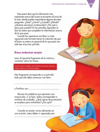 149
Esto quiere decir que la información más
importante acerca del suceso se encuentra al inicio de
la nota, donde pueden responderse algunas de estas
preguntas: ¿Qué? ¿Cómo? ¿Cuándo? ¿Dónde?
¿Quiénes estuvieron involucrados? ¿Por qué o
para qué sucedió? En los párrafos siguientes se
dan los datos que completan la información acerca
de lo que pasó.
Cuando los reporteros escriben su nota
siguiendo este formato tienen la intención de que
el lector se entere en general de lo que pasó con
sólo leer el primer párrafo.
Para redactar mejor
Lean el siguiente fragmento de la noticia y
contesten sobre las líneas:
La gira incluirá ciudades como Monterrey,Tijuana,Veracruz,
Tuxtla Gutiérrez y el Distrito Federal.
Este fragmento corresponde a un párrafo;
todo párrafo debe comenzar con letra
y finalizar con
Revisen las palabras que aparecen con
mayúsculas; si se fijan, todas corresponden a
nombres de ciudades. ¿Qué signos de puntuación
se emplean para enlistarlas? ¿Por qué?
Cuando se anotan varios elementos en
una oración, éstos deben ir separados por
PARTICIPACIÓN COMUNITARIA Y FAMILIAR
AB-ESP-4-P-001-160.indd 149 25/11/11 13:52
 