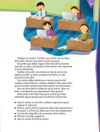151
Trabajen en parejas. Escriban una noticia con los datos
del cuadro. Revisen que esté en tercera persona.
Recuerden que deben seguir el formato de la pirámide
invertida, es decir, incluyendo la información más importante
al inicio del párrafo.
También al escribir una noticia se trata de ser lo más
objetivo posible; es decir, presentar los hechos sin dar
opiniones sobre ellos.
Una noticia debe redactarse en tercera persona del
singular o plural (dijeron, sembró, etcétera). Esto quiere decir
que el narrador siempre está afuera de los acontecimientos.
Una vez terminada la redacción de la noticia, elijan un
título o encabezado que represente la idea general.
Seleccionen entre todo el grupo la noticia que haya
redactado alguna pareja para escribirla en el pizarrón.
■ Lean la noticia en voz alta y realicen sugerencias para
mejorar la redacción.
■ Revisen que la noticia incluya las ideas más importantes al
principio; y al final, los datos que sirvan de complemento.
■ Corrijan la ortografía y la puntuación de la noticia.
■ Eliminen las ideas repetitivas.
■ Lean la versión final de la noticia.
AB-ESP-4-P-001-160.indd 151 25/11/11 13:52
 