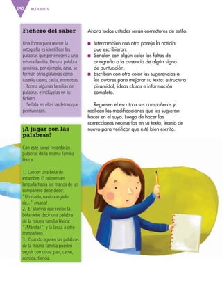 BLOQUE V152
Fichero del saber
Una forma para revisar la
ortografía es identificar las
palabras que pertenecen a una
misma familia. De una palabra
genérica, por ejemplo, casa, se
forman otras palabras como
caserío, casero, casita, entre otras.
Forma algunas familias de
palabras e inclúyelas en tu
fichero.
Señala en ellas las letras que
permanecen.
Ahora todos ustedes serán correctores de estilo.
■ Intercambien con otra pareja la noticia
que escribieron.
■ Señalen con algún color las faltas de
ortografía o la ausencia de algún signo
de puntuación.
■ Escriban con otro color las sugerencias a
los autores para mejorar su texto: estructura
piramidal, ideas claras e información
completa.
Regresen el escrito a sus compañeros y
realicen las modificaciones que les sugieran
hacer en el suyo. Luego de hacer las
correcciones necesarias en su texto, léanlo de
nuevo para verificar que esté bien escrito.¡A jugar con las
palabras!
Con este juego recordarán
palabras de la misma familia
léxica.
1. Lancen una bola de
estambre. El primero en
lanzarla hacia las manos de un
compañero debe decir:
“Un navío, navío cargado
de..." ¡mano!
2. El alumno que recibe la
bola debe decir una palabra
de la misma familia léxica:
"¡Manita!", y la lanza a otro
compañero.
3. Cuando agoten las palabras
de la misma familia pueden
seguir con otras: pan, carne,
comida, tienda.
AB-ESP-4-P-001-160.indd 152 25/11/11 13:52
 