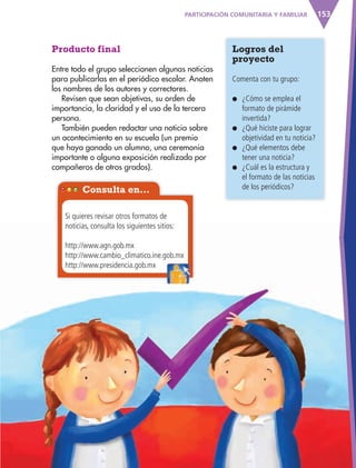 153
Producto final
Entre todo el grupo seleccionen algunas noticias
para publicarlas en el periódico escolar. Anoten
los nombres de los autores y correctores.
Revisen que sean objetivas, su orden de
importancia, la claridad y el uso de la tercera
persona.
También pueden redactar una noticia sobre
un acontecimiento en su escuela (un premio
que haya ganado un alumno, una ceremonia
importante o alguna exposición realizada por
compañeros de otros grados).
Logros del
proyecto
Comenta con tu grupo:
● ¿Cómo se emplea el
formato de pirámide
invertida?
● ¿Qué hiciste para lograr
objetividad en tu noticia?
● ¿Qué elementos debe
tener una noticia?
● ¿Cuál es la estructura y
el formato de las noticias
de los periódicos?Consulta en…
Si quieres revisar otros formatos de
noticias, consulta los siguientes sitios:
http://www.agn.gob.mx
http://www.cambio_climatico.ine.gob.mx
http://www.presidencia.gob.mx
PARTICIPACIÓN COMUNITARIA Y FAMILIAR
http://www.cambio_climatico.ine.gob.mx
AB-ESP-4-P-001-160.indd 153 25/11/11 13:52
 