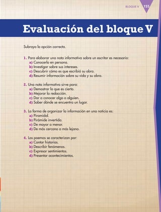 Evaluación del bloqueV
155BLOQUE V
Subraya la opción correcta.
1. Para elaborar una nota informativa sobre un escritor es necesario:
a) Conocerlo en persona.
b) Investigar sobre sus intereses.
c) Descubrir cómo es que escribió su obra.
d) Resumir información sobre su vida y su obra.
2. Una nota informativa sirve para:
a) Demostrar lo que es cierto.
b) Mejorar la redacción.
c) Dar a conocer algo o alguien.
d) Saber dónde se encuentra un lugar.
3. La forma de organizar la información en una noticia es:
a) Piramidal.
b) Pirámide invertida.
c) De mayor a menor.
d) De más cercano a más lejano.
4. Los poemas se caracterizan por:
a) Contar historias.
b) Describir fenómenos.
c) Expresar sentimientos.
d) Presentar acontecimientos.
AB-ESP-4-P-001-160.indd 155 25/11/11 13:52
 