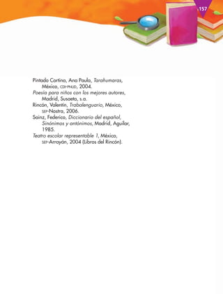 157
Pintado Cortina, Ana Paula, Tarahumaras,
México, cDI-pNuD, 2004.
Poesía para niños con los mejores autores,
Madrid, Susaeta, s.a.
Rincón, Valentín, Trabalenguario, México,
SEp-Nostra, 2006.
Sainz, Federico, Diccionario del español,
Sinónimos y antónimos, Madrid, Aguilar,
1985.
Teatro escolar representable 1, México,
SEp-Arrayán, 2004 (Libros del Rincón).
AB-ESP-4-P-001-160.indd 157 25/11/11 13:52
 