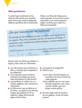 BLOQUE I14
Más paráfrasis
Cuando hayan localizado en los
textos la información que necesitan
para el tema que están investigando,
elaboren paráfrasis de la información.
¿De qué tamaño son las ballenas?
El tamaño de las ballenas es muy variable, éste depende de
la especie. Hay, muy grandes, de 20 a 30 metros de largo, o
pequeñas, que cuando son adultas llegan a medir solamente
metro y medio.
Guillermo Samperio, “Las ballenas”, en http://bibliotecadigital.ilce.edu.mx/sites/
colibri/cuentos/agua/htm/agua.htm
Reúnan todas las ﬁchas que elaboró su
equipo y lean cada una. Revísenlas:
■ ¿La información que escribieron es
clara y suficiente para responder a
las preguntas?
■ ¿Las respuestas que escribieron
resolvieron las dudas que tenían
antes de localizar la información?
■ ¿La paráfrasis se realizó con sus
propias palabras, pero conservó lo
importante?
■ La información que escribieron en
las fichas, ¿se repite en las distintas
tarjetas que elaboraron? Si es
repetitiva, deben eliminarla de
alguna de las fichas.
Utilicen una ficha de trabajo para
cada respuesta. Si encuentran varias
respuestas a una misma pregunta,
hagan una ficha para cada una.
Observen el ejemplo:
■ ¿Corrigieron la ortografía?
■ Verificar que:
a) Los signos de interrogación se
encuentren al inicio y al final de
cada pregunta.
b) Las palabras que se usan para
formular preguntas: qué, cómo,
cuándo, dónde y por qué
tengan acento gráfico.
■ Si tienen duda sobre la escritura
de una palabra, revisen la fuente
original.
AB-ESP-4-P-001-160.indd 14 25/11/11 13:50
 