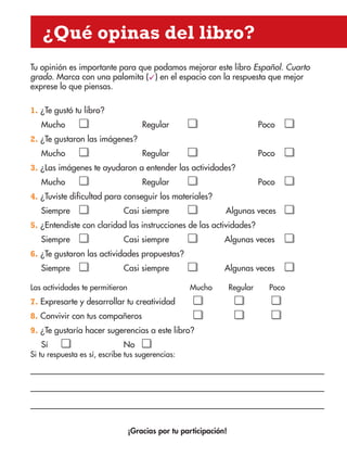 ¿Qué opinas del libro?
Tu opinión es importante para que podamos mejorar este libro Español. Cuarto
grado. Marca con una palomita (ü) en el espacio con la respuesta que mejor
exprese lo que piensas.
1. ¿Te gustó tu libro?
Mucho Regular Poco
2. ¿Te gustaron las imágenes?
Mucho Regular Poco
3. ¿Las imágenes te ayudaron a entender las actividades?
Mucho Regular Poco
4. ¿Tuviste dificultad para conseguir los materiales?
Siempre Casi siempre Algunas veces
5. ¿Entendiste con claridad las instrucciones de las actividades?
Siempre Casi siempre Algunas veces
6. ¿Te gustaron las actividades propuestas?
Siempre Casi siempre Algunas veces
Las actividades te permitieron Mucho Regular Poco
7. Expresarte y desarrollar tu creatividad
8. Convivir con tus compañeros
9. ¿Te gustaría hacer sugerencias a este libro?
Sí No
Si tu respuesta es sí, escribe tus sugerencias:
¡Gracias por tu participación!
AB-ESP-4-P-001-160.indd 159 25/11/11 13:52
 