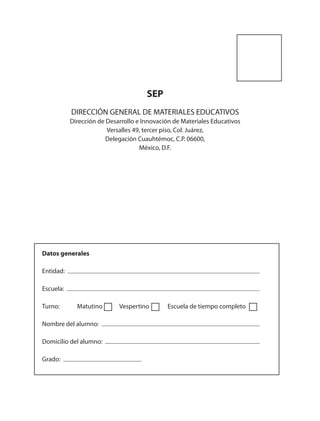 SEP
DIRECCIÓN GENERAL DE MATERIALES EDUCATIVOS
Dirección de Desarrollo e Innovación de Materiales Educativos
Versalles 49, tercer piso, Col. Juárez,
Delegación Cuauhtémoc, C.P. 06600,
México, D.F.
Datos generales
Entidad:
Escuela:
Turno: Matutino Vespertino Escuela de tiempo completo
Nombre del alumno:
Domicilio del alumno:
Grado:
AB-ESP-4-P-001-160.indd 160 25/11/11 13:52
 