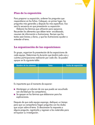 15ESTUDIO
Plan de la exposición
Para preparar su exposición, ordenen las preguntas que
respondieron en las fichas. Coloquen, en primer lugar, las
preguntas más generales y después las más específicas. Esa
será la secuencia en que presentarán su exposición.
Elaboren las láminas que utilizarán para apoyarse.
Recuerden los elementos que deben tener: encabezado,
resumen de información e ilustraciones. Revisen que los
textos sean breves y claros, y que las ilustraciones ayuden a
entender el tema.
La organización de las exposiciones
En grupo, organicen la presentación de las exposiciones de
cada equipo. Determinen la duración que tendrá cada una y
cuántas participaciones realizarán por cada día. Se pueden
apoyar en la siguiente tabla:
Nombre de los alumnos Tema Fecha de exposición
Es importante que al momento de exponer:
■ Mantengan un volumen de voz que pueda ser escuchado
con claridad por los compañeros.
■ Se apoyen en las láminas que elaboraron para las
explicaciones.
Después de que cada equipo exponga, dediquen un tiempo
para que sus compañeros hagan preguntas con las dudas
que surjan sobre el tema. Si desconocen la respuesta a
alguna pregunta, regístrenla y regresen a los materiales para
enriquecer su investigación.
AB-ESP-4-P-001-160.indd 15 25/11/11 13:50
 